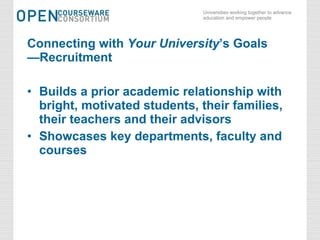 Connecting with  Your University ’s Goals —Recruitment Builds a prior academic relationship with bright, motivated students, their families, their teachers and their advisors Showcases key departments, faculty and courses 