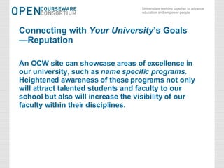 Connecting with  Your University ’s Goals —Reputation An OCW site can showcase areas of excellence in our university, such as  name specific programs .  Heightened awareness of these programs not only will attract talented students and faculty to our school but also will increase the visibility of our faculty within their disciplines.   