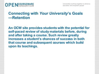 Connecting with  Your University ’s Goals —Retention An OCW site provides students with the potential for self-paced review of study materials before, during and after taking a course. Such review greatly increases a student’s chances of success in both  that course and subsequent courses which build upon its teachings. 