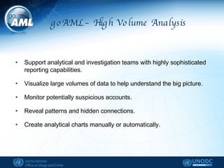 goAML – High Volume Analysis Support analytical and investigation teams with highly sophisticated reporting capabilities. Visualize large volumes of data to help understand the big picture. Monitor potentially suspicious accounts. Reveal patterns and hidden connections. Create analytical charts manually or automatically. 