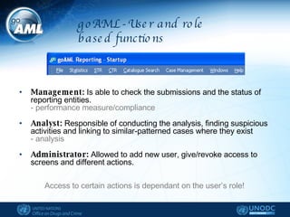 goAML - User and role based functions Management:  Is able to check the submissions and the status of reporting entities.  - performance measure/compliance Analyst:  Responsible of conducting the analysis, finding suspicious activities and linking to similar-patterned cases where they exist  - analysis Administrator:  Allowed to add new user, give/revoke access to screens and different actions.  Access to certain actions is dependant on the user’s role! 