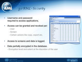 goAML - Security Username and password  required to access applications. Access can be granted and revoked per: - User - Screen - Certain actions like copy, export etc. Access to screens and data is logged. Data partially encrypted in the database. - Encryption level and extent at the discretion of the user  