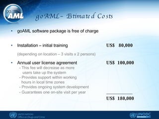 goAML – Estimated Costs  goAML software package is free of charge Installation – initial training  US$  80,000   (depending on location – 3 visits x 2 persons) Annual user license agreement US$  100,000 - This fee will decrease as more users take up the system - Provides support within working  hours in local time zones - Provides ongoing system development - Guarantees one on-site visit per year ____________ US$  180,000 