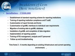 Breakdown of Costs (Basic installation) Installation – US$80,000 Establishment of standard reporting scheme for reporting institutions Training of reporting institution compliance and IT staff; Customisation of report formats and forms Customisation of goAML interfaces to individual user requirements  Migration of existing data to goAML database Installation of goAML and completion of data migration  Implementation of reporting system Training of FIU management, analysts and IT personnel Follow up and troubleshooting Time frame 3 – 6 months depending on existing infrastructure and current operating environment.  