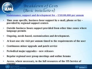 Maintenance, support and development fee – US$100,000 per annum   Time zone specific, business hour support by e-mail, phone or fax – provided by regional support centers  Outside business hours support provided from other time zones where language permits Ongoing, needs based, customization and development. At least one site visit per annum timed to the requirements of the user Continuous minor upgrade and patch service Periodical major upgrades – new releases Regular regional user group meetings and online forums Access, where necessary, to the full resources of the ITS Service of UNODC  Breakdown of Costs (Basic installation) 
