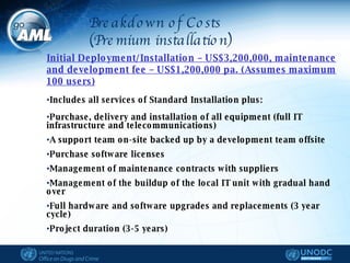 Initial Deployment/Installation – US$3,200,000, maintenance and development fee – US$1,200,000 pa. (Assumes maximum 100 users) Includes all services of Standard Installation plus: Purchase, delivery and installation of all equipment (full IT infrastructure and telecommunications)  A support team on-site backed up by a development team offsite Purchase software licenses Management of maintenance contracts with suppliers Management of the buildup of the local IT unit with gradual hand over  Full hardware and software upgrades and replacements (3 year cycle) Project duration (3-5 years) Breakdown of Costs (Premium installation) 