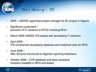 Brief History – ITS 2005 – UNODC appointed project manager for EC project in Nigeria Significant component –  provision of IT solutions to EFCC including NFIU March 2006 UNODC ITS tasked with developing IT solutions April 2006 –  ITS commences developing database and analytical tools for NFIU June 2006 –  XML Schema introduced to Nigerian reporting institutions  October 2006 – CTR database and basic analytical  functions installed in NFIU and tested  