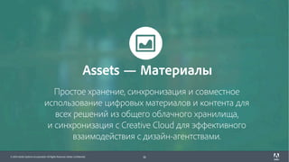 © 2017 Adobe Systems Incorporated. All Rights Reserved. Adobe Confidential.© 2016 Adobe Systems Incorporated. All Rights Reserved. Adobe Confidential.
Простое хранение, синхронизация и совместное
использование цифровых материалов и контента для
всех решений из общего облачного хранилища,
и синхронизация с Creative Cloud для эффективного
взаимодействия с дизайн-агентствами.
10
Assets — Материалы
 