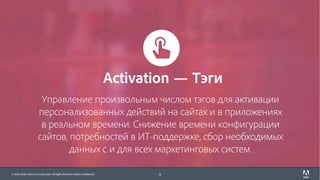 © 2017 Adobe Systems Incorporated. All Rights Reserved. Adobe Confidential.© 2016 Adobe Systems Incorporated. All Rights Reserved. Adobe Confidential.
Управление произвольным числом тэгов для активации
персонализованных действий на сайтах и в приложениях
в реальном времени. Снижение времени конфигурации
сайтов, потребностей в ИТ-поддержке, сбор необходимых
данных с и для всех маркетинговых систем.
11
Activation — Тэги
 