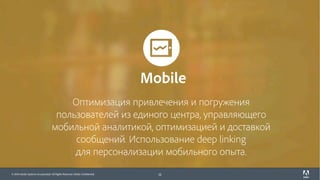 © 2017 Adobe Systems Incorporated. All Rights Reserved. Adobe Confidential.© 2016 Adobe Systems Incorporated. All Rights Reserved. Adobe Confidential.
Оптимизация привлечения и погружения
пользователей из единого центра, управляющего
мобильной аналитикой, оптимизацией и доставкой
сообщений. Использование deep linking
для персонализации мобильного опыта.
12
Mobile
 