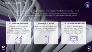 © 2017 Adobe Systems Incorporated. All Rights Reserved. Adobe Confidential.
ADOBE ANALYTICS
Лидирующее решение по регистрации, организации, обработке и анализу, а также
подготовке отчетов обо всем, что делают или не делают ваши клиенты. Самое
главное — аналитика как активатор практических действий на основе данных.
От догадок к действиям
Аналитика сводит воедино все
данные маркетинга для
персонализации опыта клиентов,
рационализации рекламных затрат
и монетизации контента.
Максимум от Mobile
Дешборды и отчеты для мобильного
анализа, с интеграцией данных
приложений с общим набором
данных и метрик.
Поиск новых возможностей
По мере роста и взросления
аналитических задач, добавьте
картину «клиент 360», мощные
предиктивные модели и кросс-
канальную атрибуцию.
 