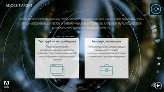 © 2017 Adobe Systems Incorporated. All Rights Reserved. Adobe Confidential.
ADOBE TARGET
Решение по персонализации, упрощающее идентификацию наилучшего варианта путем
легко настраиваемых тестов и автоматических алгоритмов. Открывая путь по доставке
оптимального контента каждому клиенту.
Тестируй — не ошибешься
Простой интерфейс
и рекомендации по настройке
позволяют быстро настраивать A/B-
тесты и уверенно таргетировать
контент.
Автоперсонализация
Интеллектуальная автоматизация
предельно упрощает
персонализацию взаимодействий
с клиентами в реальном времени.
 