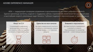 © 2017 Adobe Systems Incorporated. All Rights Reserved. Adobe Confidential.
ADOBE EXPERIENCE MANAGER
AEM — лидирующая платформа управления и мультиканальной доставки цифрового контента.
Единое хранилище контента, создание и поддержка сайтов и приложений, управление бизнес-процессами
и высочайшая скорость реализации задач бизнеса. Глубокая поддержка персонализации и таргетирования.
Вовремя и персонально
Доставка контента, привязанного
к контексту и клиенту.
Персонализация по множеству
стратегий — клиент всегда в фокусе.
Единство во всех каналах
Доставка универсального контента
на сайтах и в приложениях, экранах
в точках продаж и на сторонних
ресурсах.
Фокус на CLV
Сопровождайте цифровыми
витринами весь жизненный
цикл клиента, чтобы выстраивать
лояльность и подогревать спрос.
 