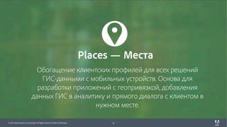 © 2017 Adobe Systems Incorporated. All Rights Reserved. Adobe Confidential.© 2016 Adobe Systems Incorporated. All Rights Reserved. Adobe Confidential. 9
Обогащение клиентских профилей для всех решений
ГИС-данными с мобильных устройств. Основа для
разработки приложений с геопривязкой, добавления
данных ГИС в аналитику и прямого диалога с клиентом в
нужном месте.
Places — Места
 