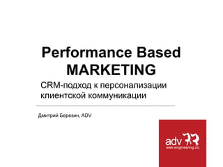Дмитрий Березин, ADV
Performance Based
MARKETING
CRM-подход к персонализации
клиентской коммуникации
 