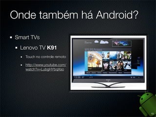 É um sistema operacional mobile baseado em Linux,
originalmente desenvolvido por uma empresa de
mesmo nome, comprada pela Google em 2005
É fundamentado em código open source, sob licença
Apache. Por isso, admite que fabricantes de hardware
insiram código proprietário para diferenciar seus
produtos.
Android é em geral mas não completamente Java.
API escrita baseada em Java para a maquina virtual
Dalvik. Arquivos .class viram .dex e o pacote é .apk

5

 