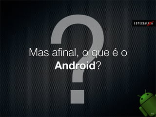 A plataforma Android é mais do que um S.O., é todo
um ecossistema que envolve métricas de
compatibilidade e padrões para fabricantes, kit para
o desenvolvedor (SDK), middleware e plugins para
ambientes integrados de desenvolvimento (IDEs)
O Android conta com o Android Market, rebatizado
de Google Play Store, uma central de vendas e
distribuição de aplicativos voltados para a plataforma
http://play.google.com

6

 