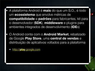 Ampla API e acesso a serviços nativos como
chamadas telefônicas, lista de contatos, SMS e MMS
Interface multitouch adequada a telas de resoluções e
densidades diferentes (Views e Fragments)
Extenso suporte a mídias como imagens, gráﬁcos 2D
e 3D (OpenGL), audio, vídeo e live streamming
Incrementos de experiência de usuário no ambiente
operacional com widgets e live wallpapers
Aplicações multitarefas, visíveis ou em background e
serviços de notiﬁcações

8

 