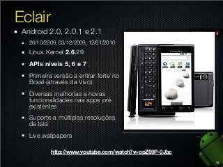 Eclair
Android 2.0, 2.0.1 e 2.1
26/10/2009, 03/12/2009, 12/01/2010

Linux Kernel 2.6.29
APIs níveis 5, 6 e 7
Primeira versão a entrar forte no
Brasil (através da Vivo)
Diversas melhorias e novas
funcionalidades nas apps pré
existentes
Suporte a múltiplas resoluções
de tela
Live wallpapers
http://www.youtube.com/watch?v=opZ69P-0Jbc
33

 
