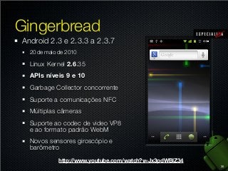 Gingerbread
Android 2.3 e 2.3.3 a 2.3.7
20 de maio de 2010

Linux Kernel 2.6.35
APIs níveis 9 e 10
Garbage Collector concorrente
Suporte a comunicações NFC
Múltiplas câmeras
Suporte ao codec de video VP8
e ao formato padrão WebM
Novos sensores giroscópio e
barômetro
http://www.youtube.com/watch?v=Jx3pdWBlZ34
35

 