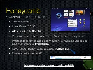 Honeycomb
Android 3.0,3.1, 3.2 e 3.2
22 de fevereiro de 2011

Linux Kernel 2.6.36
APIs níveis 11, 12 e 13
Primeira versão feita para tablets. Não usada em smartphones.
Interface toda remodelada e com suporte a múltiplas versões de
telas com o uso de Fragments
Nova funcionalidade barra de ações (Action Bar)
Diversas melhorias de API

http://www.youtube.com/watch?v=RfJuigJebRg
36

 