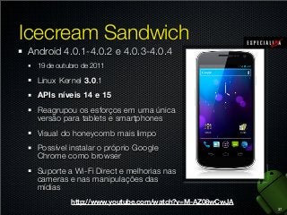 Icecream Sandwich
Android 4.0.1-4.0.2 e 4.0.3-4.0.4
19 de outubro de 2011

Linux Kernel 3.0.1
APIs níveis 14 e 15
Reagrupou os esforços em uma única
versão para tablets e smartphones
Visual do honeycomb mais limpo
Possível instalar o próprio Google
Chrome como browser
Suporte a Wi-Fi Direct e melhorias nas
cameras e nas manipulações das
mídias
http://www.youtube.com/watch?v=M-AZ08wCwJA
37

 