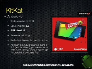 KitKat
Android 4.4
03 de setembro de 2013

Linux Kernel 3.8
API nível 19
Wireless printing
WebView baseada no Chromium
Apesar e já haver planos para o
4.5 (ainda Kitkat), provavelmente,
esta será última versão antes do
Android 5, Key Lime Pie

https://www.youtube.com/watch?v=_5DxyLLhXoI
39

 