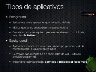 Tipos de aplicativos
Foreground
Aplicativos úteis apenas enquanto estão visíveis
Muitos games se enquadram nessa categoria
O mais importante aqui é o pleno entendimento do ciclo de
vida das Activities

Background
Aplicativos menos comuns com um tempo proporcional de
interação com o usuário muito baixo
Exemplos são receptores de chamadas de voz, SMS ou
relógios de alarmes
Importante conhecer bem Services e Broadcast Receivers
41

 