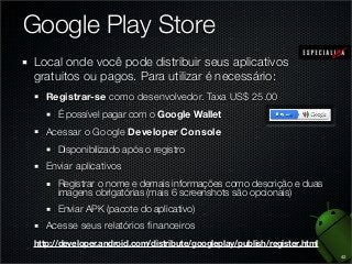 Google Play Store
Local onde você pode distribuir seus aplicativos
gratuitos ou pagos. Para utilizar é necessário:
Registrar-se como desenvolvedor. Taxa US$ 25.00
É possível pagar com o Google Wallet

Acessar o Google Developer Console
Disponibilizado após o registro

Enviar aplicativos
Registrar o nome e demais informações como descrição e duas
imagens obrigatórias (mais 6 screenshots são opcionais)
Enviar APK (pacote do aplicativo)

Acesse seus relatórios ﬁnanceiros
http://developer.android.com/distribute/googleplay/publish/register.html
43

 