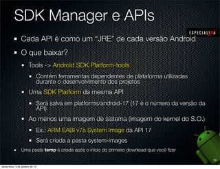 SDK Manager e APIs
Cada API é como um “JRE” de cada versão Android
O que baixar?
   Tools -> Android SDK Platform-tools
      Contém ferramentas dependentes de plataforma utilizadas
      durante o desenvolvimento dos projetos
   Uma SDK Platform da mesma API
      Será salva em platforms/android-17 (17 é o número da versão da
      API)
   Ao menos uma imagem de sistema (imagem do kernel do S.O.)
      Ex.: ARM EABI v7a System Image da API 17
      Será criada a pasta system-images
Uma pasta temp é criada após o início do primeiro download que você ﬁzer

                                                                           10
 
