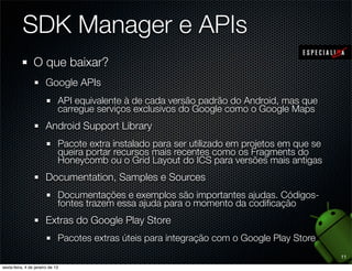 SDK Manager e APIs
O que baixar?
  Google APIs
    API equivalente à de cada versão padrão do Android, mas que
    carregue serviços exclusivos do Google como o Google Maps
  Android Support Library
    Pacote extra instalado para ser utilizado em projetos em que se
    queira portar recursos mais recentes como os Fragments do
    Honeycomb ou o Grid Layout do ICS para versões mais antigas
  Documentation, Samples e Sources
    Documentações e exemplos são importantes ajudas. Códigos-
    fontes trazem essa ajuda para o momento da codiﬁcação
  Extras do Google Play Store
    Pacotes extras úteis para integração com o Google Play Store
                                                                      11
 