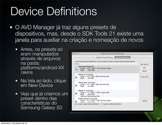 Device Deﬁnitions
O AVD Manager já traz alguns presets de
dispositivos, mas, desde o SDK Tools 21 existe uma
janela para auxiliar na criação e nomeação de novos
  Antes, os presets só
  eram manipulados
  através de arquivos
  na pasta:
  platforms/android-XX
  /skins
  Na tela ao lado, clique
  em New Device
  Veja que já criamos um
  preset dentro das
  características do
  Samsung Galaxy S3

                                                      15
 