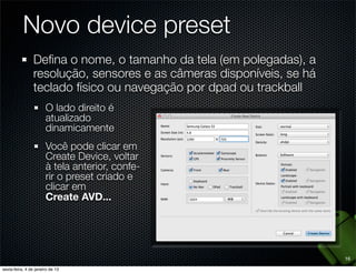 Novo device preset
Deﬁna o nome, o tamanho da tela (em polegadas), a
resolução, sensores e as câmeras disponíveis, se há
teclado físico ou navegação por dpad ou trackball
  O lado direito é
  atualizado
  dinamicamente
  Você pode clicar em
  Create Device, voltar
  à tela anterior, confe-
  rir o preset criado e
  clicar em
  Create AVD...




                                                      16
 