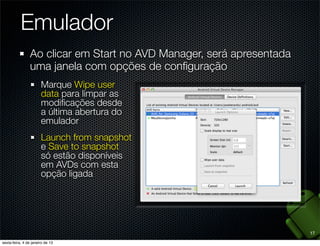 Emulador
Ao clicar em Start no AVD Manager, será apresentada
uma janela com opções de conﬁguração
  Marque Wipe user
  data para limpar as
  modiﬁcações desde
  a última abertura do
  emulador
  Launch from snapshot
  e Save to snapshot
  só estão disponíveis
  em AVDs com esta
  opção ligada




                                                      17
 