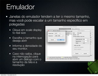 Emulador
Janelas do emulador tendem a ter o mesmo tamanho,
mas você pode escalar a um tamanho especíﬁco em
polegadas
  Clique em scale display
  to real size
  Escolha o tamanho que
  deseja abrir
  Informe a densidade do
  seu monitor.
  Caso não saiba, clique
  na interrogação para
  abrir um diálogo com o
  tamanho da tela e a
  resolução

                                                    18
 
