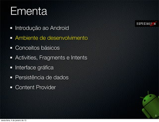 Ementa
1. Introdução ao Android
2. Ambiente de desenvolvimento
3. Conceitos básicos
4. Application, Activities e Fragments
5. Intents e Broadcast Receivers
6. Views e Layout Managers
7. Persistência de dados e Content Providers
8. Arquivos, estados e Shared Preferences


                                               2
 
