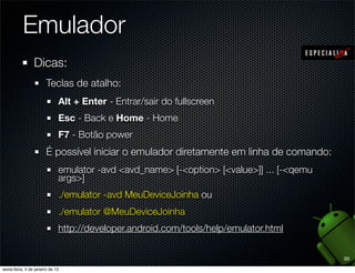 Emulador
Dicas:
  Teclas de atalho:
    Alt + Enter - Entrar/sair do fullscreen
    Esc - Back e Home - Home
    F7 - Botão power
    CTRL + F11 (+Fn, no mac) - Modo retrato/paisagem
  É possível iniciar o emulador diretamente em linha de comando:
    emulator -avd <avd_name> [-<option> [<value>]] ... [-<qemu
    args>]
    ./emulator -avd MeuDeviceJoinha ou
    ./emulator @MeuDeviceJoinha
    http://developer.android.com/tools/help/emulator.html
                                                                   20
 