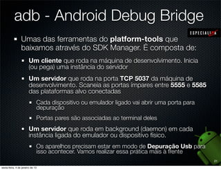 adb - Android Debug Bridge
Umas das ferramentas do platform-tools que
baixamos através do SDK Manager. É composta de:
  Um cliente que roda na máquina de desenvolvimento. Inicia
  (ou pega) uma instância do servidor
  Um servidor que roda na porta TCP 5037 da máquina de
  desenvolvimento. Scaneia as portas ímpares entre 5555 e 5585
  das plataformas alvo conectadas
    Cada dispositivo ou emulador ligado vai abrir uma porta para
    depuração
    Portas pares são associadas ao terminal deles
  Um servidor que roda em background (daemon) em cada
  instância ligada do emulador ou dispositivo físico.
    Os aparelhos precisam estar em modo de Depuração Usb para
    isso acontecer. Vamos realizar essa prática mais à frente
                                                                   21
 
