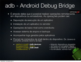 adb - Android Debug Bridge
 É através deles que é possível realizar operações remotamente
 em dispositivos ou emuladores. As operações podem ser:
   Depuração da execução de um aplicativo
   Instalação de um aplicativo no servidor
   Operações de baixo nível como overclocks
   Acessar sistema de arquivo e backups
   Acompanhar logs gerados pelos aplicativos
   Prompt de comandos de shell dentro do dispositivo. Ex. (branco é
   comando, amarelo retorno de tela):
      platform-tools$ ./adb devices      - listando dispositivos plugados
      emulador5554 device                - só havia um emulador ligado
      platform-tools$ ./adb shell        - entrando no shell do emulador
      root@android:/ #                   - no emulador, somos root



                                                                            22
 
