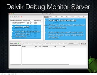 Dalvik Debug Monitor Server
                             Painel de funcionalidades

                             Exibem as mais variadas ferramentas
  Device panel               de monitoramento
  Lista todos os processos   Inclui ainda uma aba Emulator para
  permitidos dos             emular situação como recebimendo
  dispositivos               de ligação




                                                                   24
 