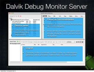 Dalvik Debug Monitor Server
                                  Painel de funcionalidades

                                  Exibem as mais variadas ferramentas
  Device panel                    de monitoramento
  Lista todos os processos        Inclui ainda uma aba Emulator para
  permitidos dos                  emular situação como recebimendo
  dispositivos                    de ligação




             Logcat

             Console onde é possível conferir todas as mensagens
             geradas pelos processo selecionado no Device panel




                                                                        24
 
