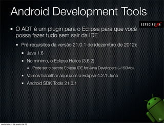 Android Development Tools
O ADT é um plugin para o Eclipse para que você
possa fazer tudo sem sair da IDE
  Pré-requisitos da versão 21.0.1 de (dezembro de 2012):
    Java 1.6
    No mínimo, o Eclipse Helios (3.6.2)
       Pode ser o pacote Eclipse IDE for Java Developers (~150Mb)

    Vamos trabalhar aqui com o Eclipse 4.2.1 Juno
    Android SDK Tools 21.0.1




                                                                    25
 