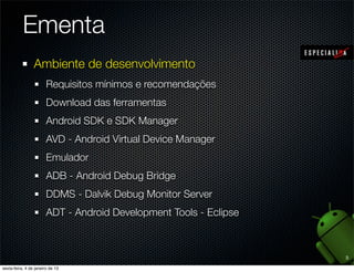 Ementa
Ambiente de desenvolvimento
  Requisitos mínimos e recomendações
  Download das ferramentas
  Android SDK e SDK Manager
  AVD - Android Virtual Device Manager
  Emulador
  ADB - Android Debug Bridge
  DDMS - Dalvik Debug Monitor Server
  ADT - Android Development Tools - Eclipse



                                              3
 