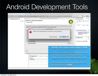 Android Development Tools




             Ainda não sabe onde está o SDK

             Você pode optar por instalação nova
             ou marcar Use Existing SDKs e
             selecionar o diretório onde ele está

             Vamos optar aqui pela segunda via.
             Nós ja temos o SDK!

                                                    32
 
