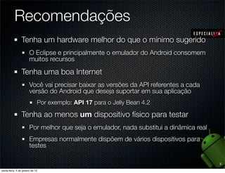 Recomendações
Tenha um hardware melhor do que o mínimo sugerido
  O Eclipse e principalmente o emulador do Android consomem
  muitos recursos

Tenha uma boa Internet
  Você vai precisar baixar as versões da API referentes a cada
  versão do Android que deseja suportar em sua aplicação
    Por exemplo: API 17 para o Jelly Bean 4.2

Tenha ao menos um dispositivo físico para testar
  Por melhor que seja o emulador, nada substitui a dinâmica real
  Empresas normalmente dispõem de vários dispositivos para
  testes

                                                                   5
 
