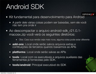 Android SDK
Kit fundamental para desenvolvimento para Android
  A partir dele várias coisas podem ser baixadas, sem ele você
  não tem pra onde ir

Ao descompactar o arquivo android-sdk_r21.0.1-
macosx.zip você verá os seguintes diretórios:
       Obs: Caso sua versão seja mais nova, alguma coisa pode estar diferente

  add-ons: Local onde serão salvos arquivos extras e
  contibuições de terceiros quando baixarmos as APIs
  platforms: Local onde serão salvas as APIs
  tools: Local com os executáveis e arquivos auxiliares das
  ferramentas já fornecidas pelo SDK.
  tools/android: Principal executável do SDK
                                                                                8
 