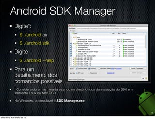 Android SDK Manager
Digite*:
   $ ./android ou
   $ ./android sdk

Digite
   $ ./android --help

Para um
detalhamento dos
comandos possíveis
* Considerando em terminal já estando no diretório tools da instalação do SDK em
ambiente Linux ou Mac OS X

No Windows, o executável é SDK Manager.exe


                                                                                   9
 