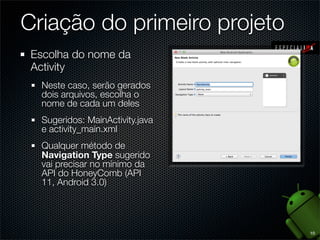 Criação do primeiro projeto
 Escolha do nome da
 Activity
  Neste caso, serão gerados
  dois arquivos, escolha o
  nome de cada um deles
  Sugeridos: MainActivity.java
  e activity_main.xml
  Qualquer método de
  Navigation Type sugerido
  vai precisar no mínimo da
  API do HoneyComb (API
  11, Android 3.0)




                                 10
 