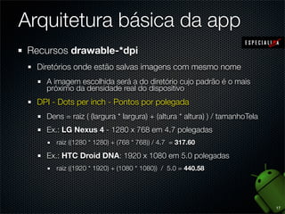 Arquitetura básica da app
 Recursos drawable-*dpi
  Diretórios onde estão salvas imagens com mesmo nome
    A imagem escolhida será a do diretório cujo padrão é o mais
    próximo da densidade real do dispositivo
  DPI - Dots per inch - Pontos por polegada
    Dens = raiz ( (largura * largura) + (altura * altura) ) / tamanhoTela
    Ex.: LG Nexus 4 - 1280 x 768 em 4.7 polegadas
       raiz ((1280 * 1280) + (768 * 768)) / 4.7 = 317.60

    Ex.: HTC Droid DNA: 1920 x 1080 em 5.0 polegadas
       raiz ((1920 * 1920) + (1080 * 1080)) / 5.0 = 440.58




                                                                            17
 