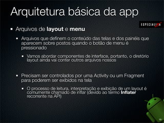 Arquitetura básica da app
 Arquivos de layout e menu
   Arquivos que deﬁnem o conteúdo das telas e dos painéis que
   aparecem sobre postos quando o botão de menu é
   pressionado
     Vamos abordar componentes de interface, portanto, o diretório
     layout ainda vai conter outros arquivos nossos


   Precisam ser controlados por uma Activity ou um Fragment
   para poderem ser exibidos na tela
     O processo de leitura, interpretação e exibição de um layout é
     comumente chamado de inﬂar (devido ao termo Inﬂater
     recorrente na API)




                                                                      19
 